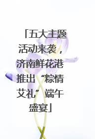 五大主题活动来袭，济南鲜花港推出“粽情艾礼”端午盛宴