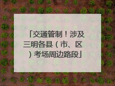 交通管制！涉及三明各县（市、区）考场周边路段