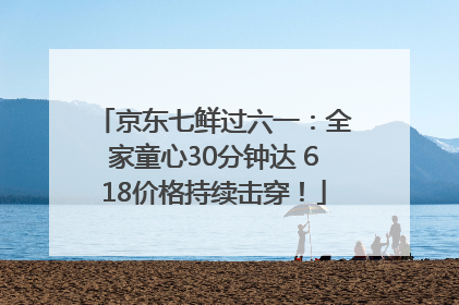 京东七鲜过六一：全家童心30分钟达 618价格持续击穿！