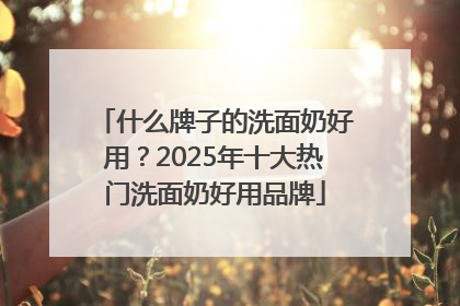 什么牌子的洗面奶好用？2025年十大热门洗面奶好用品牌