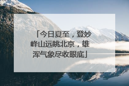 今日夏至，登妙峰山远眺北京，雄浑气象尽收眼底