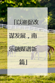 以巡促改谋发展，南乐融媒谱新篇