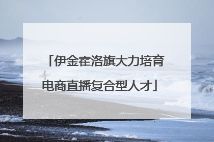 伊金霍洛旗大力培育电商直播复合型人才