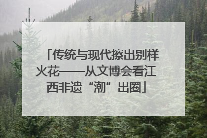 传统与现代擦出别样火花——从文博会看江西非遗“潮”出圈