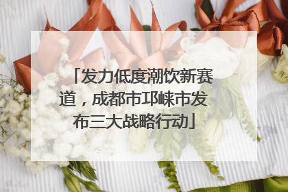 发力低度潮饮新赛道，成都市邛崃市发布三大战略行动