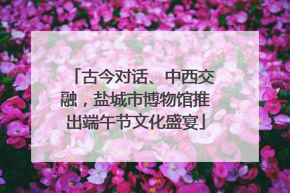 古今对话、中西交融，盐城市博物馆推出端午节文化盛宴
