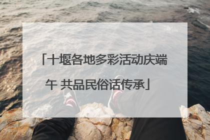 十堰各地多彩活动庆端午 共品民俗话传承