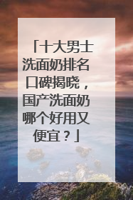 十大男士洗面奶排名口碑揭晓，国产洗面奶哪个好用又便宜？