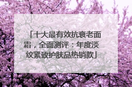 十大最有效抗衰老面霜，全面测评：年度淡纹紧致护肤品热销款