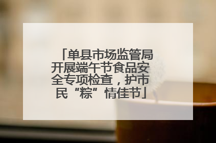 单县市场监管局开展端午节食品安全专项检查，护市民“粽”情佳节