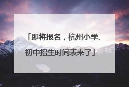 即将报名，杭州小学、初中招生时间表来了