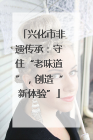 兴化市非遗传承：守住“老味道”，创造“新体验”