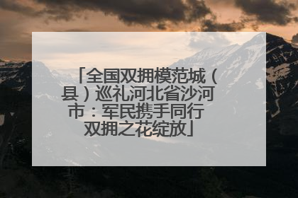 全国双拥模范城（县）巡礼河北省沙河市：军民携手同行 双拥之花绽放