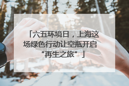 六五环境日，上海这场绿色行动让空瓶开启 “再生之旅”