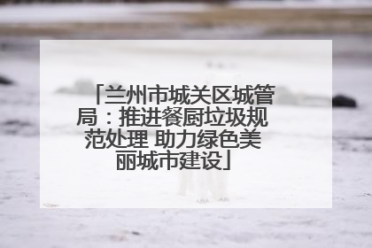 兰州市城关区城管局：推进餐厨垃圾规范处理 助力绿色美丽城市建设