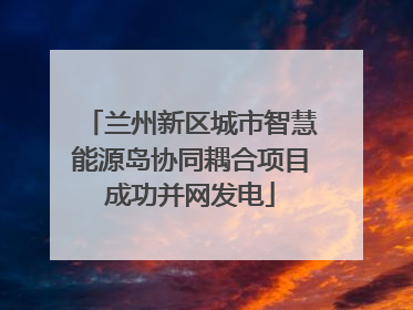 兰州新区城市智慧能源岛协同耦合项目成功并网发电