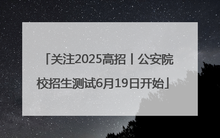 关注2025高招丨公安院校招生测试6月19日开始