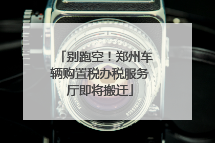 别跑空！郑州车辆购置税办税服务厅即将搬迁