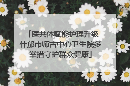 医共体赋能护理升级 什邡市师古中心卫生院多举措守护群众健康