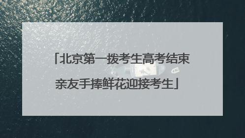 北京第一拨考生高考结束 亲友手捧鲜花迎接考生