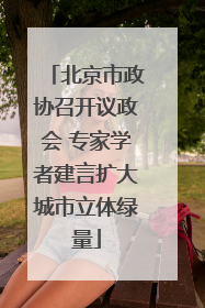 北京市政协召开议政会 专家学者建言扩大城市立体绿量