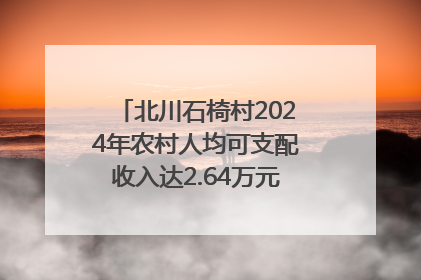 北川石椅村2024年农村人均可支配收入达2.64万元｜新闻发布最前线