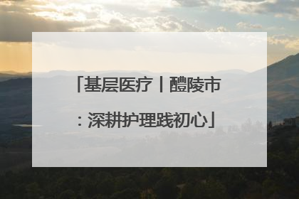 基层医疗丨醴陵市：深耕护理践初心