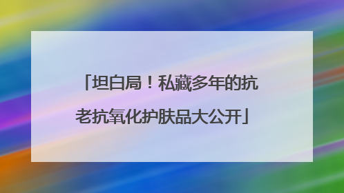 坦白局！私藏多年的抗老抗氧化护肤品大公开