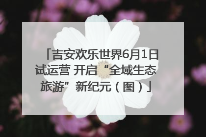 吉安欢乐世界6月1日试运营 开启“全域生态旅游”新纪元（图）