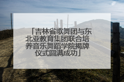 吉林省歌舞团与东北亚教育集团联合培养音乐舞蹈学院揭牌仪式圆满成功