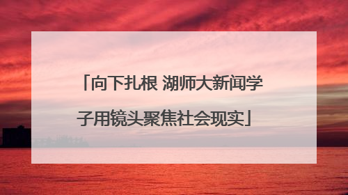 向下扎根 湖师大新闻学子用镜头聚焦社会现实