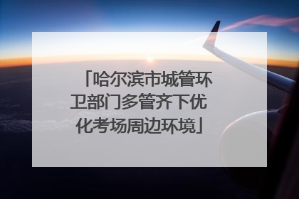 哈尔滨市城管环卫部门多管齐下优化考场周边环境