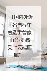 国内外近千名自行车赛选手曾家山竞技 感受“云端画廊”