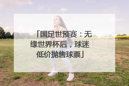 国足世预赛：无缘世界杯后，球迷低价抛售球票