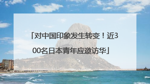 对中国印象发生转变！近300名日本青年应邀访华