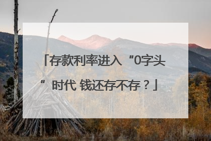 存款利率进入“0字头”时代 钱还存不存？