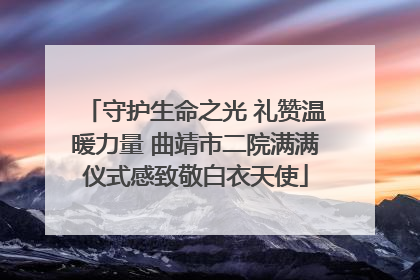 守护生命之光 礼赞温暖力量 曲靖市二院满满仪式感致敬白衣天使