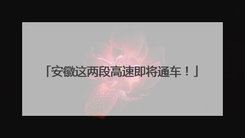 安徽这两段高速即将通车！