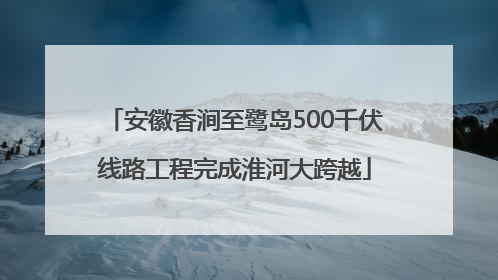 安徽香涧至鹭岛500千伏线路工程完成淮河大跨越