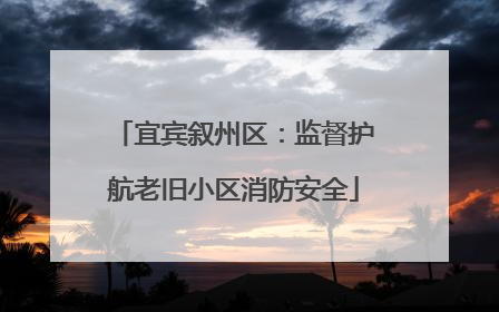 宜宾叙州区：监督护航老旧小区消防安全