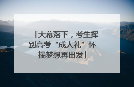 大幕落下，考生挥别高考“成人礼”怀揣梦想再出发