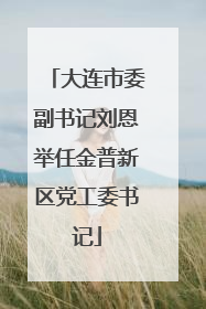 大连市委副书记刘恩举任金普新区党工委书记