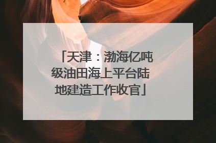 天津：渤海亿吨级油田海上平台陆地建造工作收官