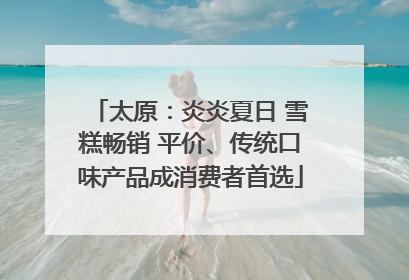 太原：炎炎夏日 雪糕畅销 平价、传统口味产品成消费者首选