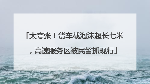 太夸张！货车载泡沫超长七米，高速服务区被民警抓现行