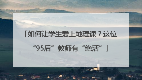 如何让学生爱上地理课？这位“95后”教师有“绝活”
