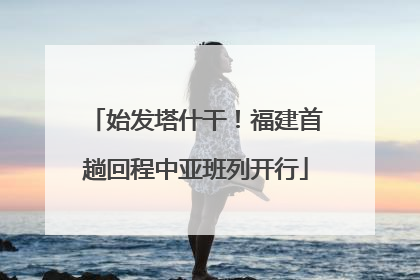 始发塔什干！福建首趟回程中亚班列开行