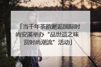 当千年茶韵邂逅国际时尚安溪举办“品世遗之味 赏时尚潮流”活动