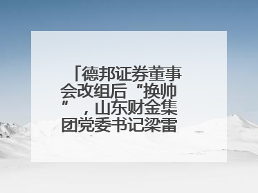 德邦证券董事会改组后“换帅”，山东财金集团党委书记梁雷出任董事长