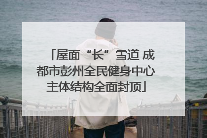 屋面“长”雪道 成都市彭州全民健身中心主体结构全面封顶